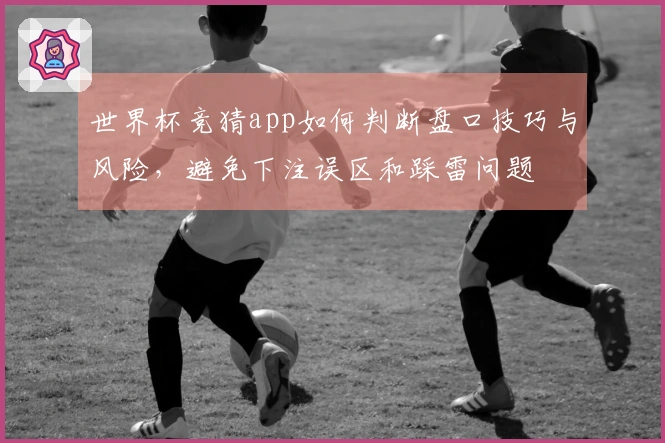 世界杯竞猜app如何判断盘口技巧与风险，避免下注误区和踩雷问题